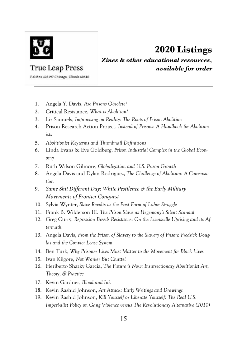 n'a 2020 Listings

Zines & other educational resources,

True Leap Press available for order

P.0.80x 408197 Chicago, tinois oes0

 

eer

”

Angela Y. Davis, Are Prisons Obsolete?

Critical Resistance, What is Abolition?

Liz Samuels, Improvising on Reality: The Roots of Prison Abolition

Prison Research Action Project, Instead of Prisons: A Handbook for Abolition-
ists

Abolitionist Keyterms and Thumbnail Definitions

Linda Evans & Eve Goldberg, Prison Industrial Complex in the Global Econ-
omy

Ruth Wilson Gilmore, Globalization and U.S. Prison Growth

Angela Davis and Dylan Rodriguez, The Challenge of Abolition: A Conversa-
tion

Same Shit Different Day: White Pestilence & the Early Military
Movements of Frontier Conquest

. Sylvia Wynter, Slave Revolts as the First Form of Labor Struggle
. Frank B. Wilderson III. The Prison Slave as Hegemony’s Silent Scandal

Greg Curry, Repression Breeds Resistance: On the Lucasville Uprising and its Af

termath

. Angela Davis, From the Prison of Slavery to the Slavery of Prison: Fredrick Doug.

las and the Convict Lease System
Ben Turk, Why Prisoner Lives Must Matter to the Movement for Black Lives
Ivan Kilgore, Not Worker But Chattel

. Heriberto Sharky Garcia, The Future is Now: Insurrectionary Abolitionist Art,

Theory, & Practice

. Kevin Gardner, Blood and Ink
. Kevin Rashid Johnson, Art Attack: Early Writings and Drawings

Kevin Rashid Johnson, Kill Yourself or Liberate Yourself: The Real US.
Imperialist Policy on Gang Violence versus The Revolutionary Alternative (2010)

15
